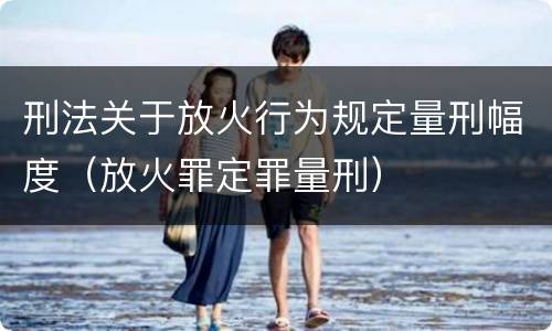 刑法关于放火行为规定量刑幅度（放火罪定罪量刑）