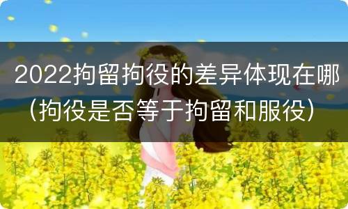 2022拘留拘役的差异体现在哪（拘役是否等于拘留和服役）