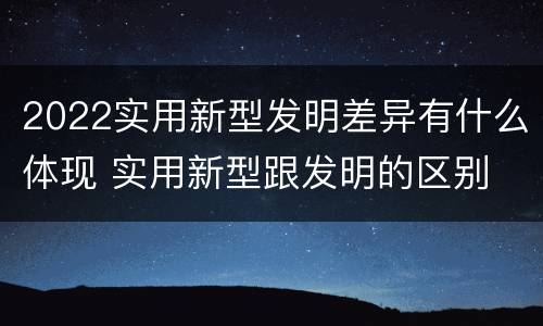 2022实用新型发明差异有什么体现 实用新型跟发明的区别