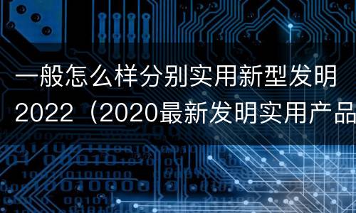 一般怎么样分别实用新型发明2022（2020最新发明实用产品）