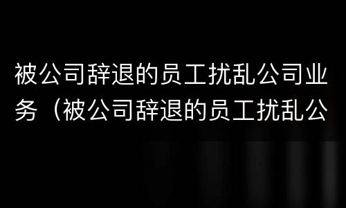 被公司辞退的员工扰乱公司业务（被公司辞退的员工扰乱公司业务怎么处理）