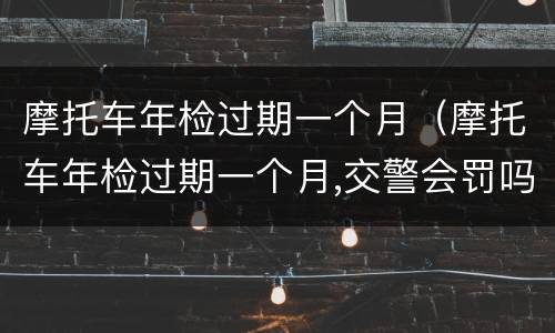 摩托车年检过期一个月（摩托车年检过期一个月,交警会罚吗）