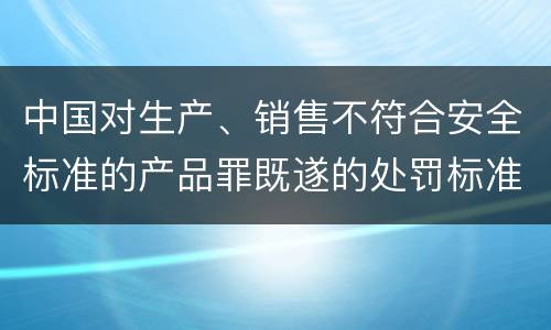 中国对生产、销售不符合安全标准的产品罪既遂的处罚标准