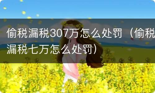 偷税漏税307万怎么处罚（偷税漏税七万怎么处罚）
