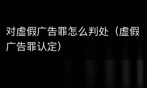 对虚假广告罪怎么判处（虚假广告罪认定）