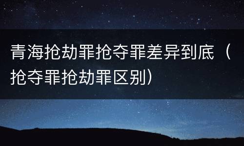 青海抢劫罪抢夺罪差异到底（抢夺罪抢劫罪区别）