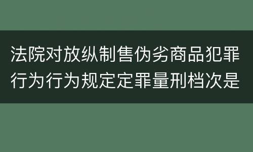法院对放纵制售伪劣商品犯罪行为行为规定定罪量刑档次是什么