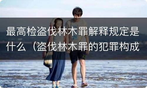 最高检盗伐林木罪解释规定是什么（盗伐林木罪的犯罪构成）