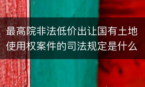 最高院非法低价出让国有土地使用权案件的司法规定是什么