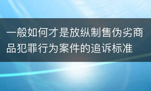 一般如何才是放纵制售伪劣商品犯罪行为案件的追诉标准