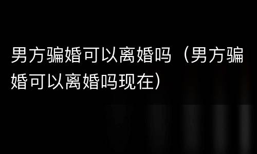 男方骗婚可以离婚吗（男方骗婚可以离婚吗现在）