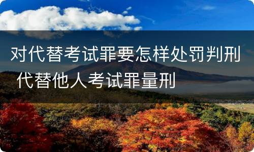 对代替考试罪要怎样处罚判刑 代替他人考试罪量刑