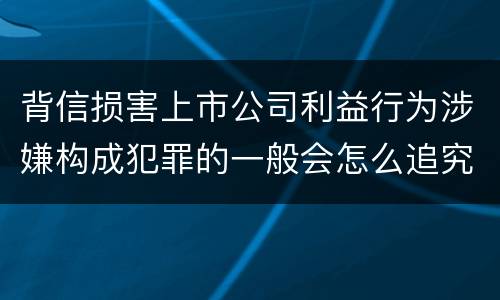 背信损害上市公司利益行为涉嫌构成犯罪的一般会怎么追究刑事责任