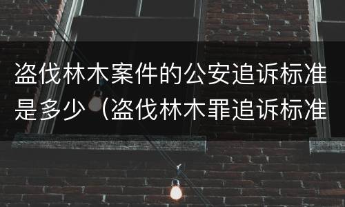 盗伐林木案件的公安追诉标准是多少（盗伐林木罪追诉标准）