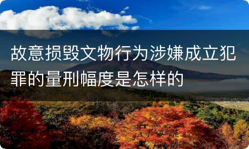 故意损毁文物行为涉嫌成立犯罪的量刑幅度是怎样的
