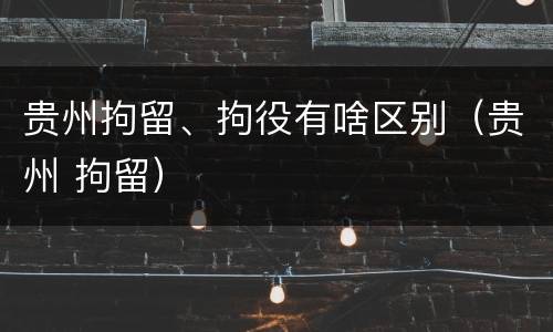 贵州拘留、拘役有啥区别（贵州 拘留）