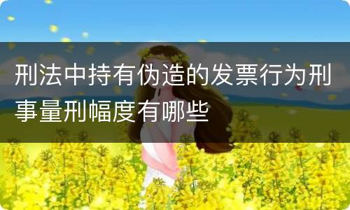 刑法中持有伪造的发票行为刑事量刑幅度有哪些