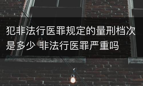 犯非法行医罪规定的量刑档次是多少 非法行医罪严重吗