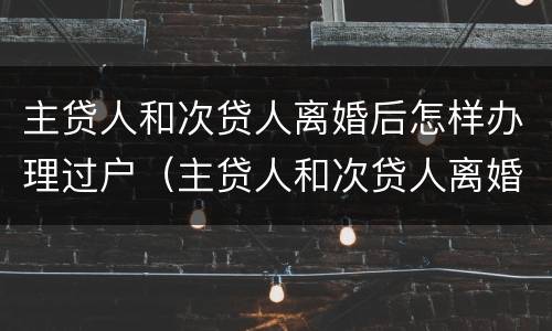 主贷人和次贷人离婚后怎样办理过户（主贷人和次贷人离婚后怎样办理过户登记）