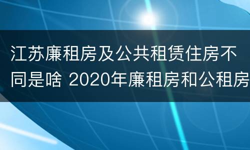 江苏廉租房及公共租赁住房不同是啥 2020年廉租房和公租房的区别