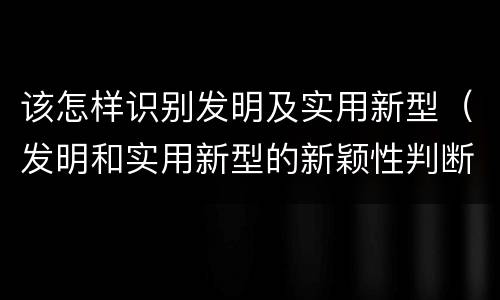 该怎样识别发明及实用新型（发明和实用新型的新颖性判断方法）