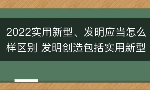 2022实用新型、发明应当怎么样区别 发明创造包括实用新型吗