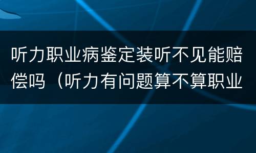 听力职业病鉴定装听不见能赔偿吗（听力有问题算不算职业病 有没有赔偿）