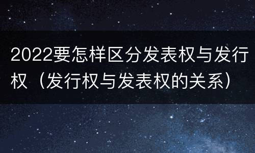 2022要怎样区分发表权与发行权（发行权与发表权的关系）