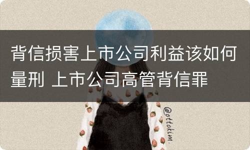 背信损害上市公司利益该如何量刑 上市公司高管背信罪