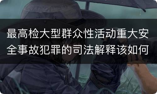 最高检大型群众性活动重大安全事故犯罪的司法解释该如何规定