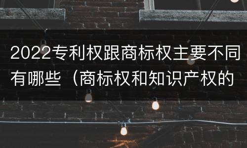 2022专利权跟商标权主要不同有哪些（商标权和知识产权的区别）