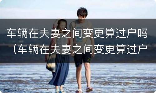 车辆在夫妻之间变更算过户吗（车辆在夫妻之间变更算过户吗要多少钱）