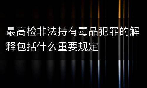 最高检非法持有毒品犯罪的解释包括什么重要规定