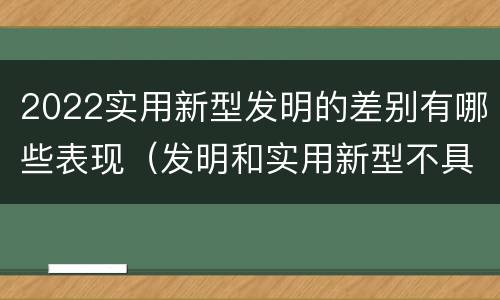 2022实用新型发明的差别有哪些表现（发明和实用新型不具有什么特性）