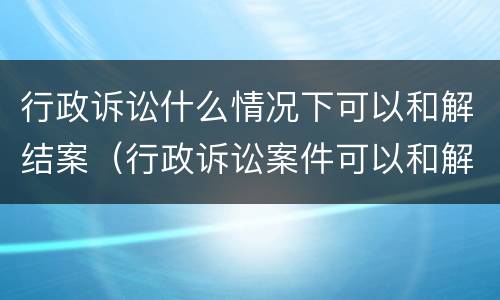 行政诉讼什么情况下可以和解结案（行政诉讼案件可以和解吗）