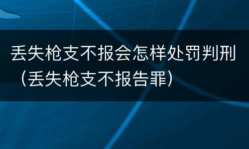 丢失枪支不报会怎样处罚判刑（丢失枪支不报告罪）