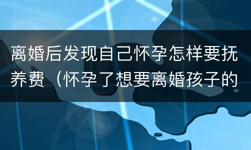 离婚后发现自己怀孕怎样要抚养费（怀孕了想要离婚孩子的抚养费怎么办）