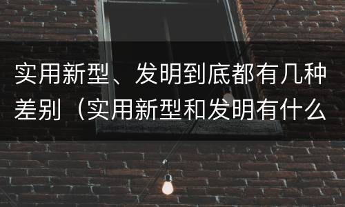 实用新型、发明到底都有几种差别（实用新型和发明有什么区别）