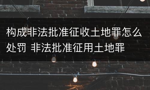构成非法批准征收土地罪怎么处罚 非法批准征用土地罪