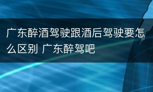 广东醉酒驾驶跟酒后驾驶要怎么区别 广东醉驾吧