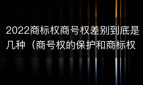 2022商标权商号权差别到底是几种（商号权的保护和商标权的保护一样是全国性范围的）