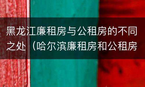 黑龙江廉租房与公租房的不同之处（哈尔滨廉租房和公租房有什么区别）