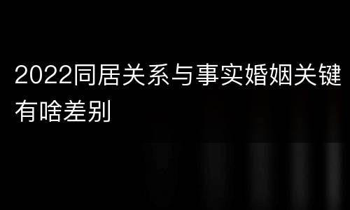 2022同居关系与事实婚姻关键有啥差别