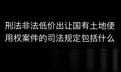 刑法非法低价出让国有土地使用权案件的司法规定包括什么重要内容