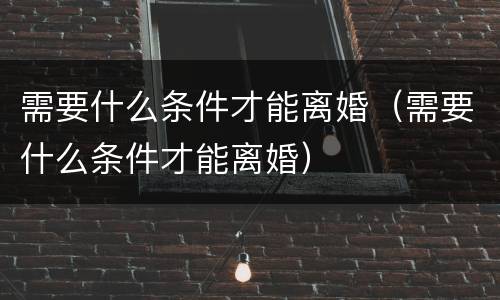 需要什么条件才能离婚（需要什么条件才能离婚）