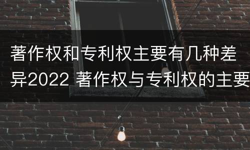 著作权和专利权主要有几种差异2022 著作权与专利权的主要区别是什么?