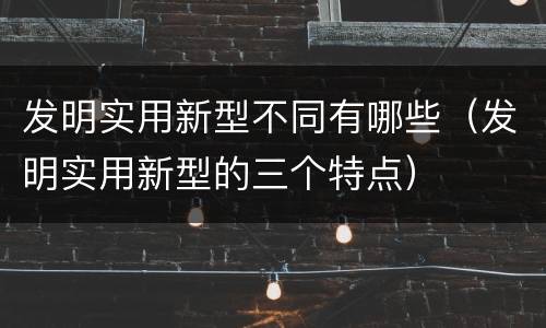 发明实用新型不同有哪些（发明实用新型的三个特点）