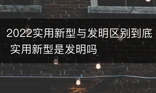 2022实用新型与发明区别到底 实用新型是发明吗