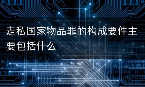 走私国家物品罪的构成要件主要包括什么