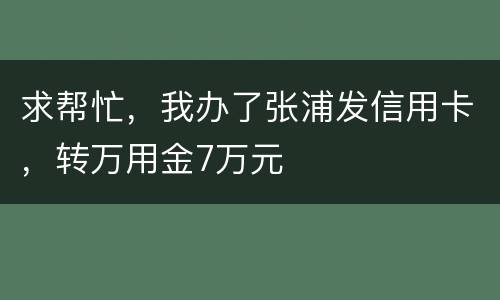 求帮忙，我办了张浦发信用卡，转万用金7万元